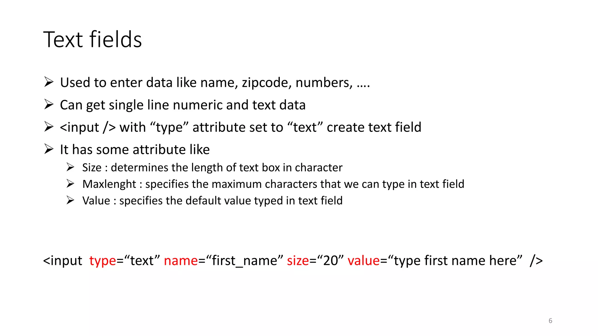 Text fields
 Used to enter data like name, zipcode, numbers, ….
 Can get single line numeric and text data
 <input /> with “type” attribute set to “text” create text field
 It has some attribute like
 Size : determines the length of text box in character
 Maxlenght : specifies the maximum characters that we can type in text field
 Value : specifies the default value typed in text field
<input type=“text” name=“first_name” size=“20” value=“type first name here” />
6
 