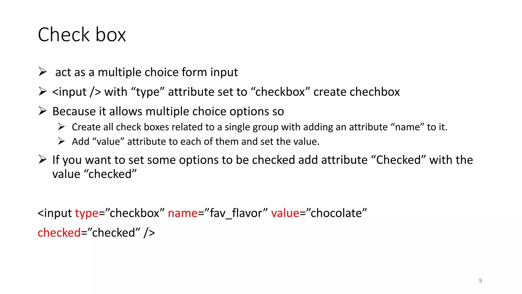 Check box
 act as a multiple choice form input
 <input /> with “type” attribute set to “checkbox” create chechbox
 Because it allows multiple choice options so
 Create all check boxes related to a single group with adding an attribute “name” to it.
 Add “value” attribute to each of them and set the value.
 If you want to set some options to be checked add attribute “Checked” with the
value “checked”
<input type=”checkbox” name=”fav_flavor” value=”chocolate”
checked=”checked” />
9
 
