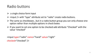 Radio buttons
 a single choice form input
 <input /> with “type” attribute set to “radio” create radio buttons.
 The same as checkboxes , but in a radio button group you can only choose one
option rather than multiple options in check boxes
 If you want to set one option to be checked add attribute “Checked” with the
value “checked”
<input type=”radio” name=”hand” value=”right”
checked=”checked” />
10
 