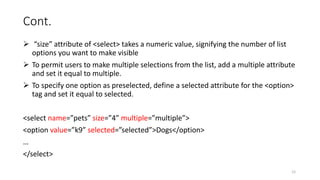Cont.
 “size” attribute of <select> takes a numeric value, signifying the number of list
options you want to make visible
 To permit users to make multiple selections from the list, add a multiple attribute
and set it equal to multiple.
 To specify one option as preselected, define a selected attribute for the <option>
tag and set it equal to selected.
<select name=”pets” size=”4” multiple=”multiple”>
<option value=”k9” selected=”selected”>Dogs</option>
…
</select>
12
 