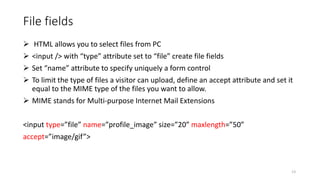 File fields
 HTML allows you to select files from PC
 <input /> with “type” attribute set to “file” create file fields
 Set “name” attribute to specify uniquely a form control
 To limit the type of files a visitor can upload, define an accept attribute and set it
equal to the MIME type of the files you want to allow.
 MIME stands for Multi-purpose Internet Mail Extensions
<input type=”file” name=”profile_image” size=”20” maxlength=”50”
accept=”image/gif”>
13
 