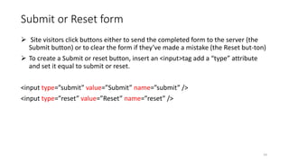 Submit or Reset form
 Site visitors click buttons either to send the completed form to the server (the
Submit button) or to clear the form if they’ve made a mistake (the Reset but-ton)
 To create a Submit or reset button, insert an <input>tag add a “type” attribute
and set it equal to submit or reset.
<input type=”submit” value=”Submit” name=”submit” />
<input type=”reset” value=”Reset” name=”reset” />
14
 