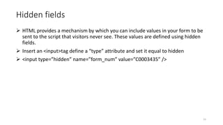 Hidden fields
 HTML provides a mechanism by which you can include values in your form to be
sent to the script that visitors never see. These values are defined using hidden
fields.
 Insert an <input>tag define a “type” attribute and set it equal to hidden
 <input type=”hidden” name=”form_num” value=”C0003435” />
15
 