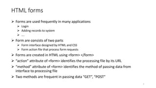 HTML forms
 Forms are used frequently in many applications
 Login
 Adding records to system
 ….
 Form are consists of two parts
 Form interface designed by HTML and CSS
 Form action file that process form requests
 Forms are created in HTML using <form> </form>
 “action” attribute of <form> identifies the processing file by its URL
 “method” attribute of <form> identifies the method of passing data from
interface to processing file
 Two methods are frequent in passing data “GET”, “POST”
3
 