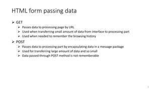 HTML form passing data
 GET
 Passes data to processing page by URL
 Used when transferring small amount of data from interface to processing part
 Used when needed to remember the browsing history
 POST
 Passes data to processing part by encapsulating data in a message package
 Used for transferring large amount of data and so small
 Data passed through POST method is not rememberable
4
 