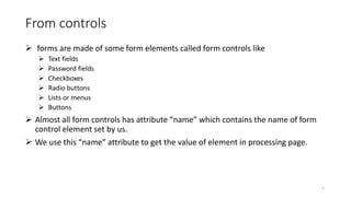 From controls
 forms are made of some form elements called form controls like
 Text fields
 Password fields
 Checkboxes
 Radio buttons
 Lists or menus
 Buttons
 Almost all form controls has attribute “name” which contains the name of form
control element set by us.
 We use this “name” attribute to get the value of element in processing page.
5
 