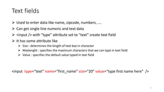 Text fields
 Used to enter data like name, zipcode, numbers, ….
 Can get single line numeric and text data
 <input /> with “type” attribute set to “text” create text field
 It has some attribute like
 Size : determines the length of text box in character
 Maxlenght : specifies the maximum characters that we can type in text field
 Value : specifies the default value typed in text field
<input type=“text” name=“first_name” size=“20” value=“type first name here” />
6
 