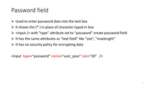 Password field
 Used to enter password data into the text box
 It shows the (* ) in place of character typed in box
 <input /> with “type” attribute set to “password” create password field
 It has the same attributes as “text field” like “size”, “maxlenght”
 It has no security policy for encrypting data
<input type=“password” name=“user_pass” size=“20” />
7
 
