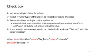 Check box
 act as a multiple choice form input
 <input /> with “type” attribute set to “checkbox” create chechbox
 Because it allows multiple choice options so
 Create all check boxes related to a single group with adding an attribute “name” to it.
 Add “value” attribute to each of them and set the value.
 If you want to set some options to be checked add attribute “Checked” with the
value “checked”
<input type=”checkbox” name=”fav_flavor” value=”chocolate”
checked=”checked” />
9
 