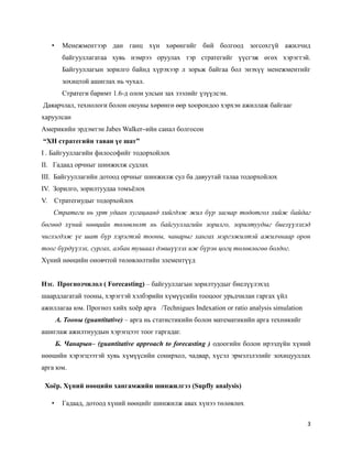 3
• Менежментээр дан ганц хүн хөрөнгийг бий болгоод зогсохгүй ажилчид
байгууллагатаа хувь нэмрээ оруулах тэр стратегийг үүсгэж өгөх хэрэгтэй.
Байгууллагын зорилго байнд хүрэхээр л зорьж байгаа бол энэхүү менежментийг
зохицтой ашиглах нь чухал.
Стратеги баримт 1.6-д олон улсын зах зээлийг үзүүлсэн.
Даяарчлал, технологи болон оюуны хөрөнгө өөр хоорондоо хэрхэн ажиллаж байгааг
харуулсан
Америкийн эрдэмтэн Jabes Walker–ийн санал болгосон
“ХН стратегийн таван үе шат”
I . Байгууллагийн философийг тодорхойлох
II. Гадаад орчныг шинжилж судлах
III. Байгууллагийн дотоод орчныг шинжилж сул ба давуутай талаа тодорхойлох
IV. Зорилго, зорилтуудаа томъёлох
V. Стратегиудыг тодорхойлох
Стратеги нь урт удаан хугацаанд хийгдэж жил бүр засвар тодотгол хийж байдаг
бөгөөд хүний нөөцийн төлөвлөлт нь байгууллагийн зорилго, зорилтуудыг биелүүлэхэд
чиглэгдэж үе шат бүр хэрэгтэй тооны, чанарыг хангах мэргэжилтэй ажилчнаар орон
тоог бүрдүүлэх, сургах, албан тушаал дэвшүүлэх иж бүрэн цогц төлөвлөгөө болдог.
Xүний нөөцийн оновчтой төлөвлөлтийн элементүүд
Нэг. Прогнозчилол ( Forecasting) – байгууллагын зорилтуудыг биелүүлэхэд
шаардлагатай тооны, хэрэгтэй хэлбэрийн хүмүүсийн тооцоог урьдчилан гаргах үйл
ажиллагаа юм. Прогноз хийх хоёр арга /Technigues Indexation or ratio analysis simulation
А. Тооны (guantitative) – арга нь статистикийн болон математикийн арга техникийг
ашиглаж ажилтнуудын хэрэгцээт тоог гаргадаг.
Б. Чанарын– (guantitative approach to forecasting ) одоогийн болон ирээдүйн хүний
нөөцийн хэрэгцээтэй хувь хүмүүсийн сонирхол, чадвар, хүсэл эрмэлзлэлийг зохицууллах
арга юм.
Хоёр. Хүний нөөцийн хангамжийн шинжилгээ (Supfly analysis)
• Гадаад, дотоод хүний нөөцийг шинжилж авах хүнээ төлөвлөх
 