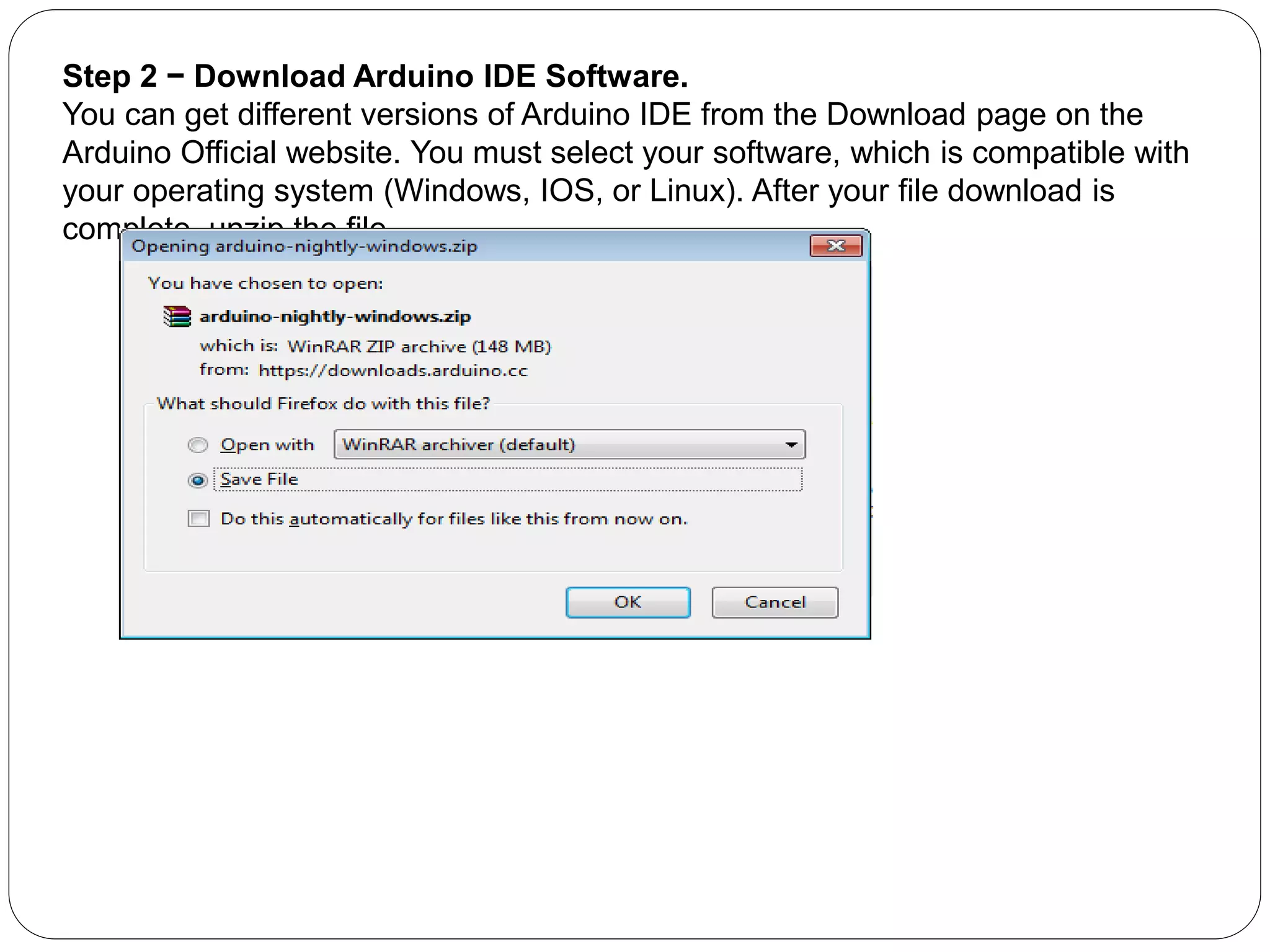 Step 2 − Download Arduino IDE Software.
You can get different versions of Arduino IDE from the Download page on the
Arduino Official website. You must select your software, which is compatible with
your operating system (Windows, IOS, or Linux). After your file download is
complete, unzip the file.
 