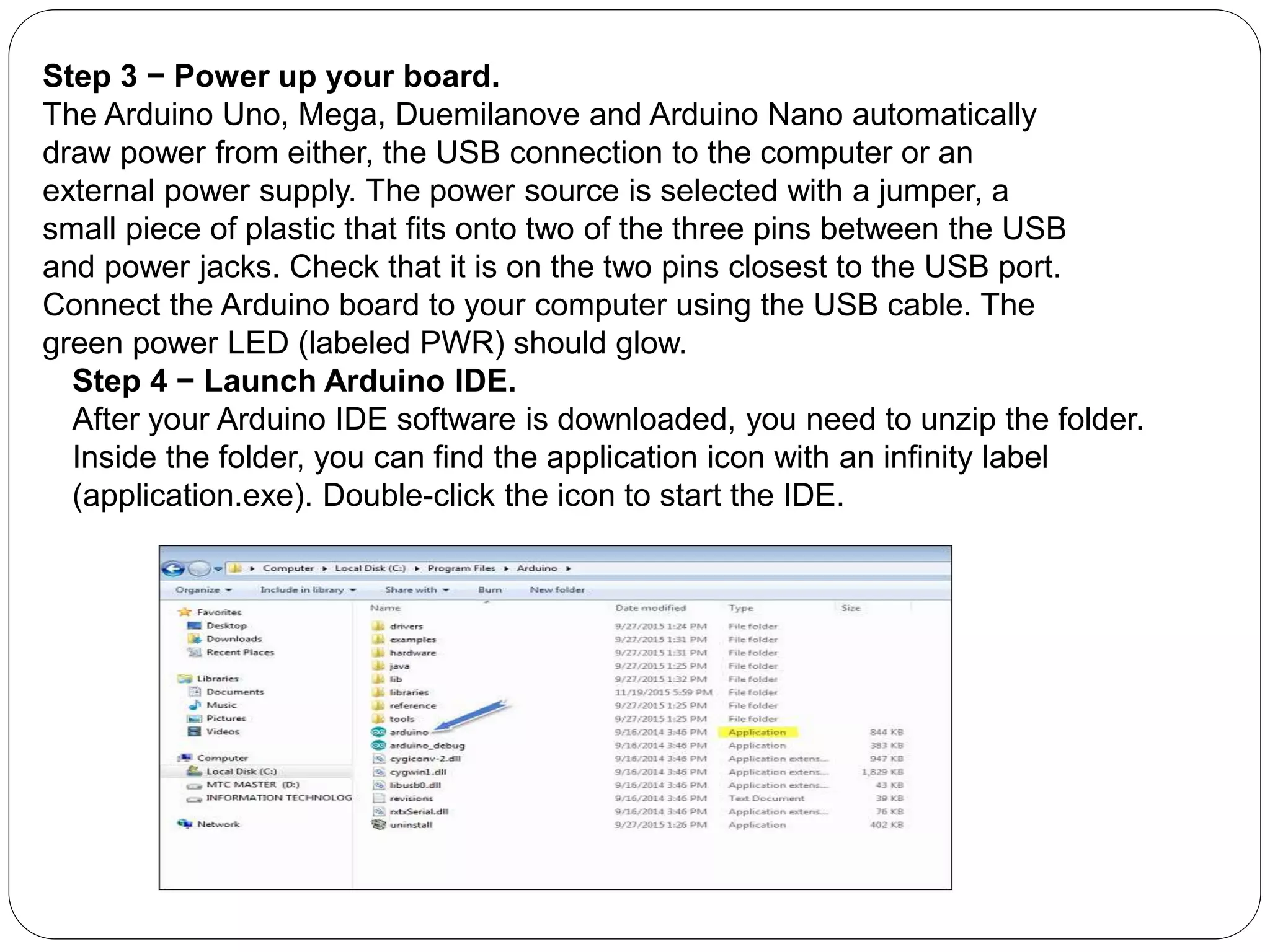 Step 3 − Power up your board.
The Arduino Uno, Mega, Duemilanove and Arduino Nano automatically
draw power from either, the USB connection to the computer or an
external power supply. The power source is selected with a jumper, a
small piece of plastic that fits onto two of the three pins between the USB
and power jacks. Check that it is on the two pins closest to the USB port.
Connect the Arduino board to your computer using the USB cable. The
green power LED (labeled PWR) should glow.
Step 4 − Launch Arduino IDE.
After your Arduino IDE software is downloaded, you need to unzip the folder.
Inside the folder, you can find the application icon with an infinity label
(application.exe). Double-click the icon to start the IDE.
 