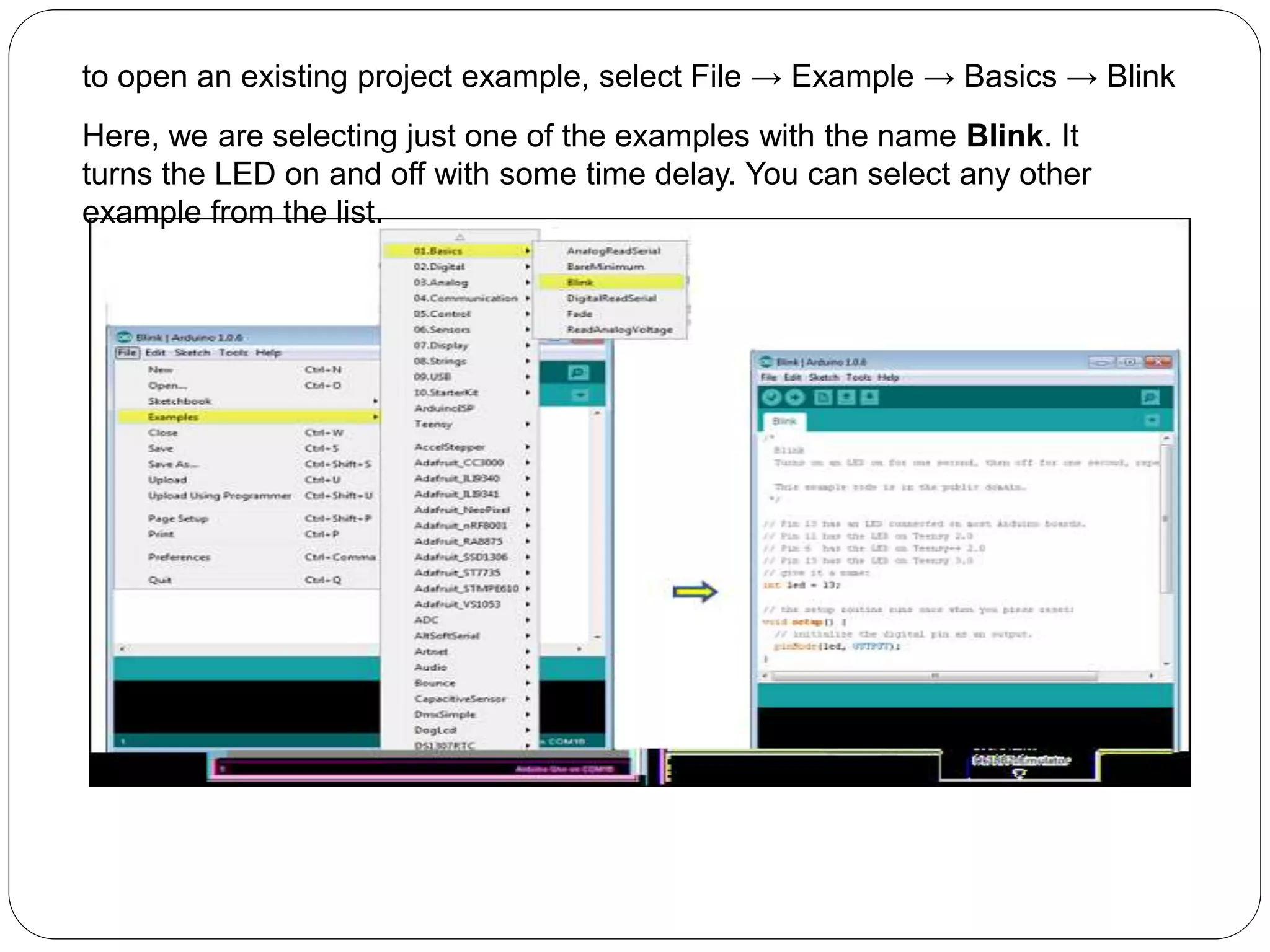 to open an existing project example, select File → Example → Basics → Blink
Here, we are selecting just one of the examples with the name Blink. It
turns the LED on and off with some time delay. You can select any other
example from the list.
 