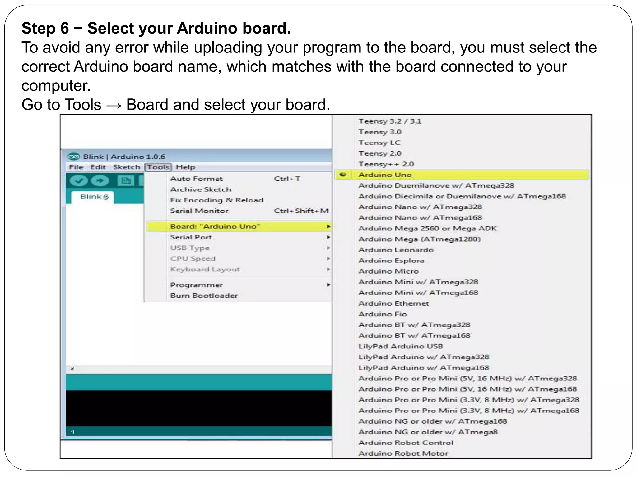 Step 6 − Select your Arduino board.
To avoid any error while uploading your program to the board, you must select the
correct Arduino board name, which matches with the board connected to your
computer.
Go to Tools → Board and select your board.
 