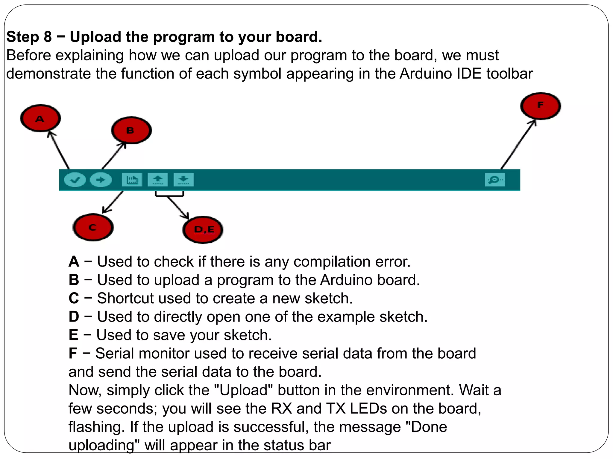 Step 8 − Upload the program to your board.
Before explaining how we can upload our program to the board, we must
demonstrate the function of each symbol appearing in the Arduino IDE toolbar
A − Used to check if there is any compilation error.
B − Used to upload a program to the Arduino board.
C − Shortcut used to create a new sketch.
D − Used to directly open one of the example sketch.
E − Used to save your sketch.
F − Serial monitor used to receive serial data from the board
and send the serial data to the board.
Now, simply click the "Upload" button in the environment. Wait a
few seconds; you will see the RX and TX LEDs on the board,
flashing. If the upload is successful, the message "Done
uploading" will appear in the status bar
 