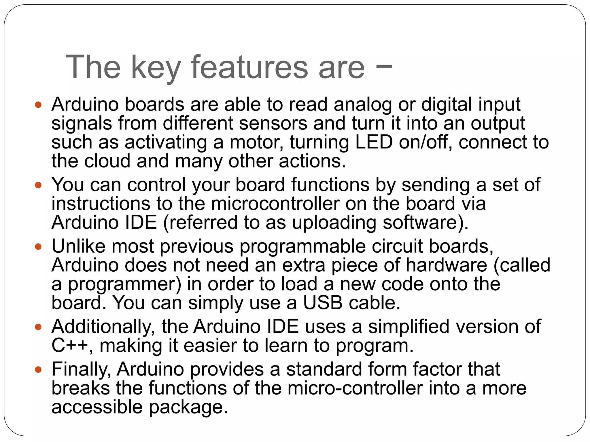 The key features are −
 Arduino boards are able to read analog or digital input
signals from different sensors and turn it into an output
such as activating a motor, turning LED on/off, connect to
the cloud and many other actions.
 You can control your board functions by sending a set of
instructions to the microcontroller on the board via
Arduino IDE (referred to as uploading software).
 Unlike most previous programmable circuit boards,
Arduino does not need an extra piece of hardware (called
a programmer) in order to load a new code onto the
board. You can simply use a USB cable.
 Additionally, the Arduino IDE uses a simplified version of
C++, making it easier to learn to program.
 Finally, Arduino provides a standard form factor that
breaks the functions of the micro-controller into a more
accessible package.
 