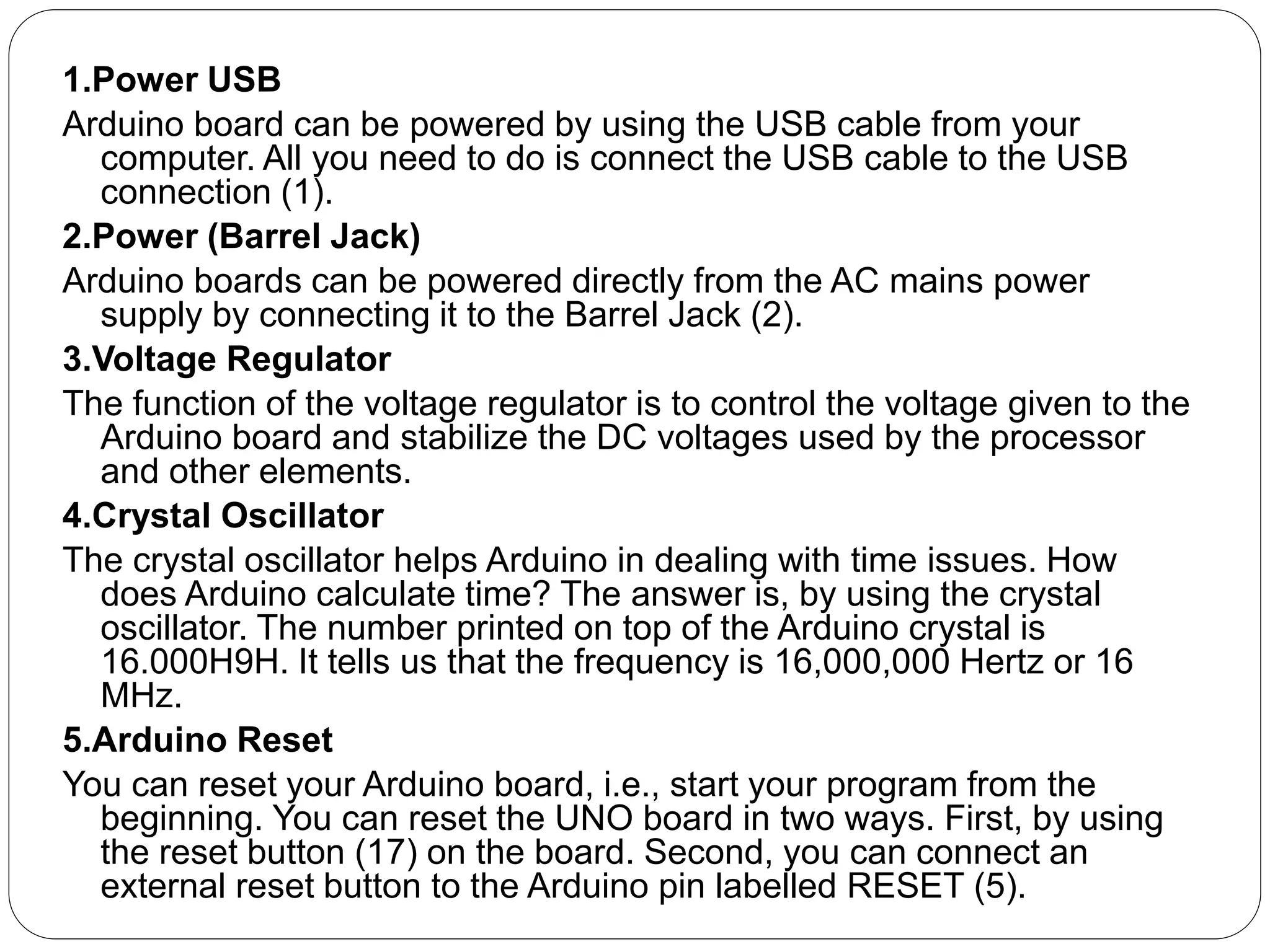 1.Power USB
Arduino board can be powered by using the USB cable from your
computer. All you need to do is connect the USB cable to the USB
connection (1).
2.Power (Barrel Jack)
Arduino boards can be powered directly from the AC mains power
supply by connecting it to the Barrel Jack (2).
3.Voltage Regulator
The function of the voltage regulator is to control the voltage given to the
Arduino board and stabilize the DC voltages used by the processor
and other elements.
4.Crystal Oscillator
The crystal oscillator helps Arduino in dealing with time issues. How
does Arduino calculate time? The answer is, by using the crystal
oscillator. The number printed on top of the Arduino crystal is
16.000H9H. It tells us that the frequency is 16,000,000 Hertz or 16
MHz.
5.Arduino Reset
You can reset your Arduino board, i.e., start your program from the
beginning. You can reset the UNO board in two ways. First, by using
the reset button (17) on the board. Second, you can connect an
external reset button to the Arduino pin labelled RESET (5).
 