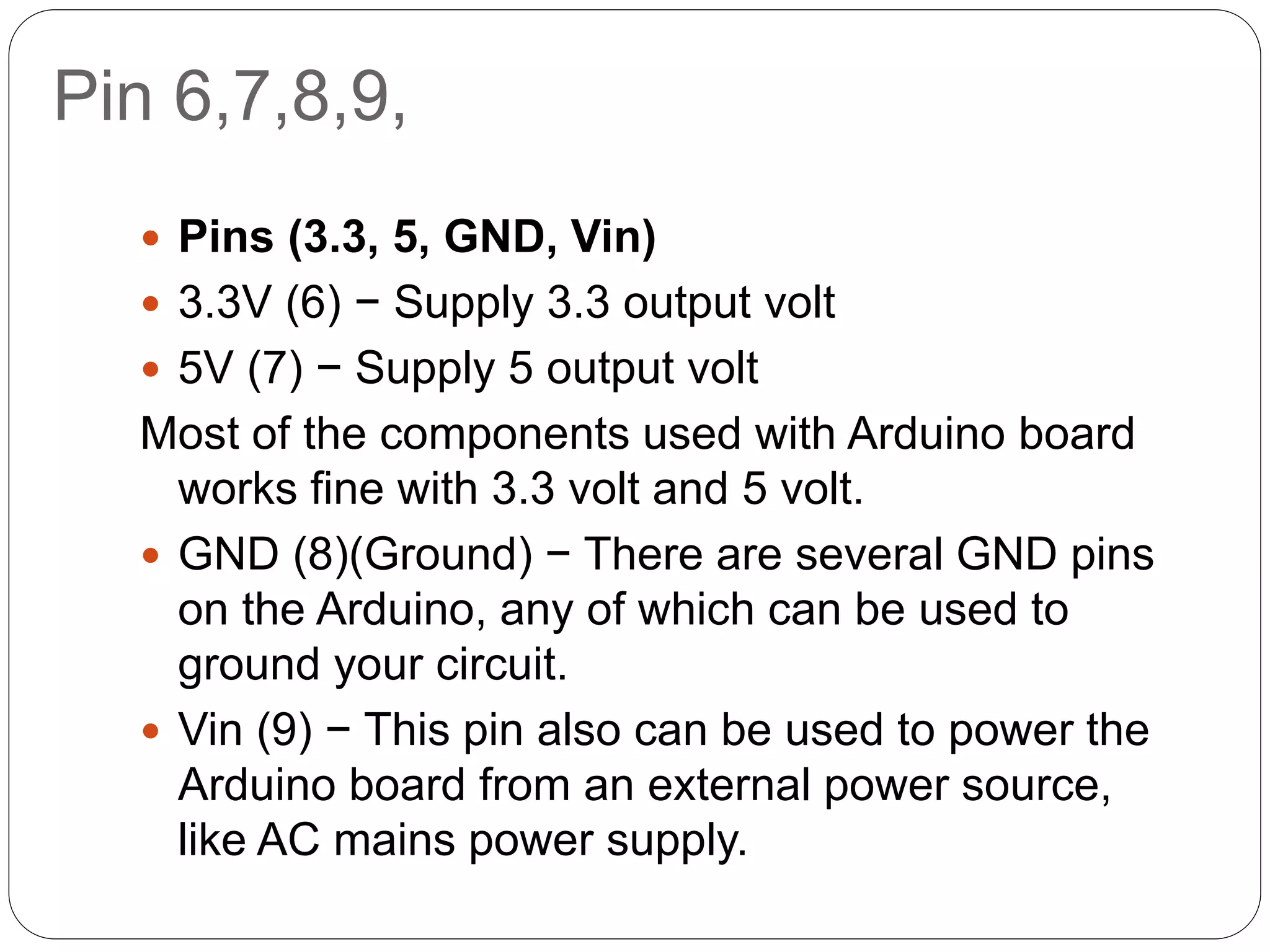 Pin 6,7,8,9,
 Pins (3.3, 5, GND, Vin)
 3.3V (6) − Supply 3.3 output volt
 5V (7) − Supply 5 output volt
Most of the components used with Arduino board
works fine with 3.3 volt and 5 volt.
 GND (8)(Ground) − There are several GND pins
on the Arduino, any of which can be used to
ground your circuit.
 Vin (9) − This pin also can be used to power the
Arduino board from an external power source,
like AC mains power supply.
 