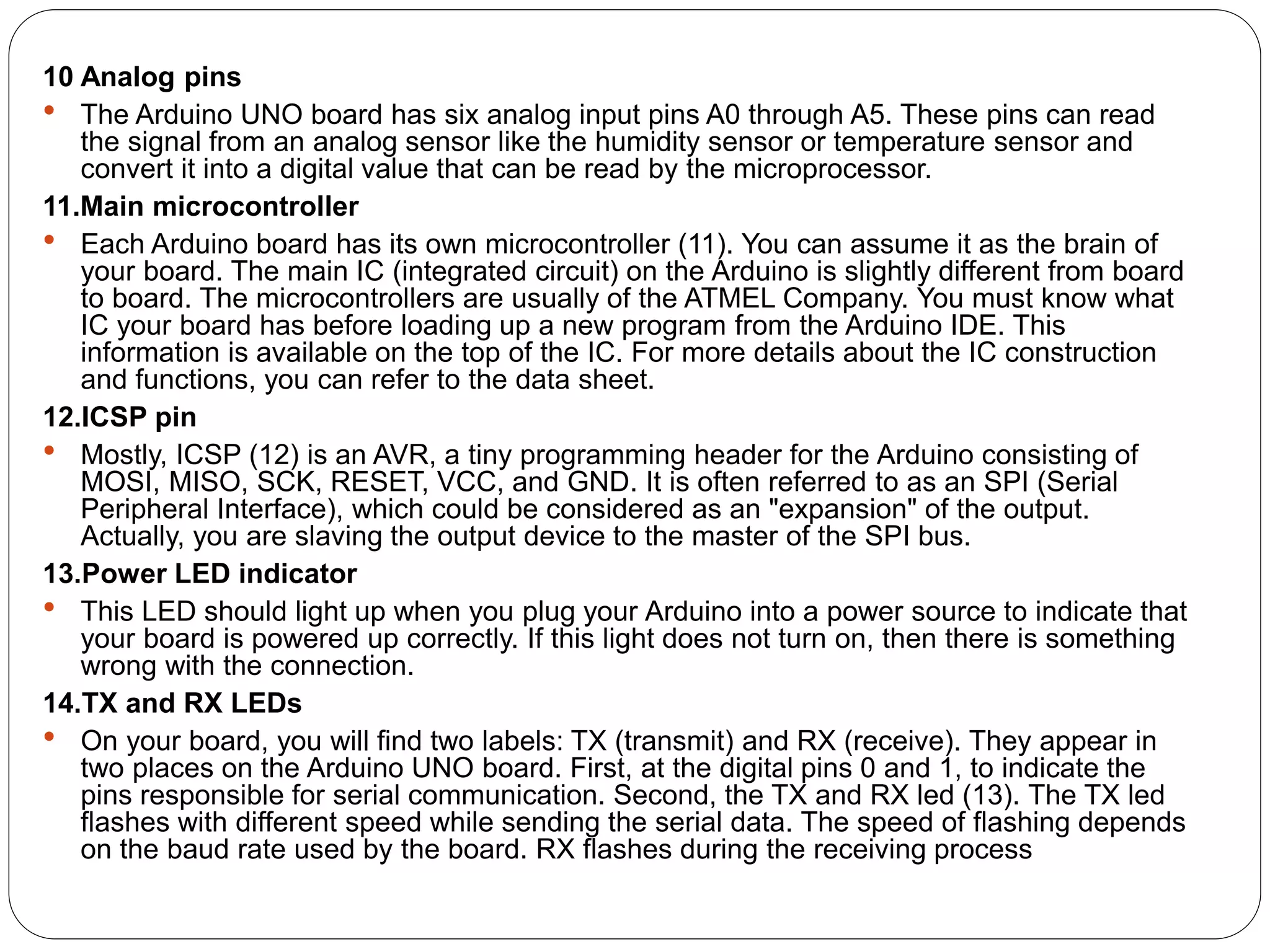 10 Analog pins
 The Arduino UNO board has six analog input pins A0 through A5. These pins can read
the signal from an analog sensor like the humidity sensor or temperature sensor and
convert it into a digital value that can be read by the microprocessor.
11.Main microcontroller
 Each Arduino board has its own microcontroller (11). You can assume it as the brain of
your board. The main IC (integrated circuit) on the Arduino is slightly different from board
to board. The microcontrollers are usually of the ATMEL Company. You must know what
IC your board has before loading up a new program from the Arduino IDE. This
information is available on the top of the IC. For more details about the IC construction
and functions, you can refer to the data sheet.
12.ICSP pin
 Mostly, ICSP (12) is an AVR, a tiny programming header for the Arduino consisting of
MOSI, MISO, SCK, RESET, VCC, and GND. It is often referred to as an SPI (Serial
Peripheral Interface), which could be considered as an "expansion" of the output.
Actually, you are slaving the output device to the master of the SPI bus.
13.Power LED indicator
 This LED should light up when you plug your Arduino into a power source to indicate that
your board is powered up correctly. If this light does not turn on, then there is something
wrong with the connection.
14.TX and RX LEDs
 On your board, you will find two labels: TX (transmit) and RX (receive). They appear in
two places on the Arduino UNO board. First, at the digital pins 0 and 1, to indicate the
pins responsible for serial communication. Second, the TX and RX led (13). The TX led
flashes with different speed while sending the serial data. The speed of flashing depends
on the baud rate used by the board. RX flashes during the receiving process
 