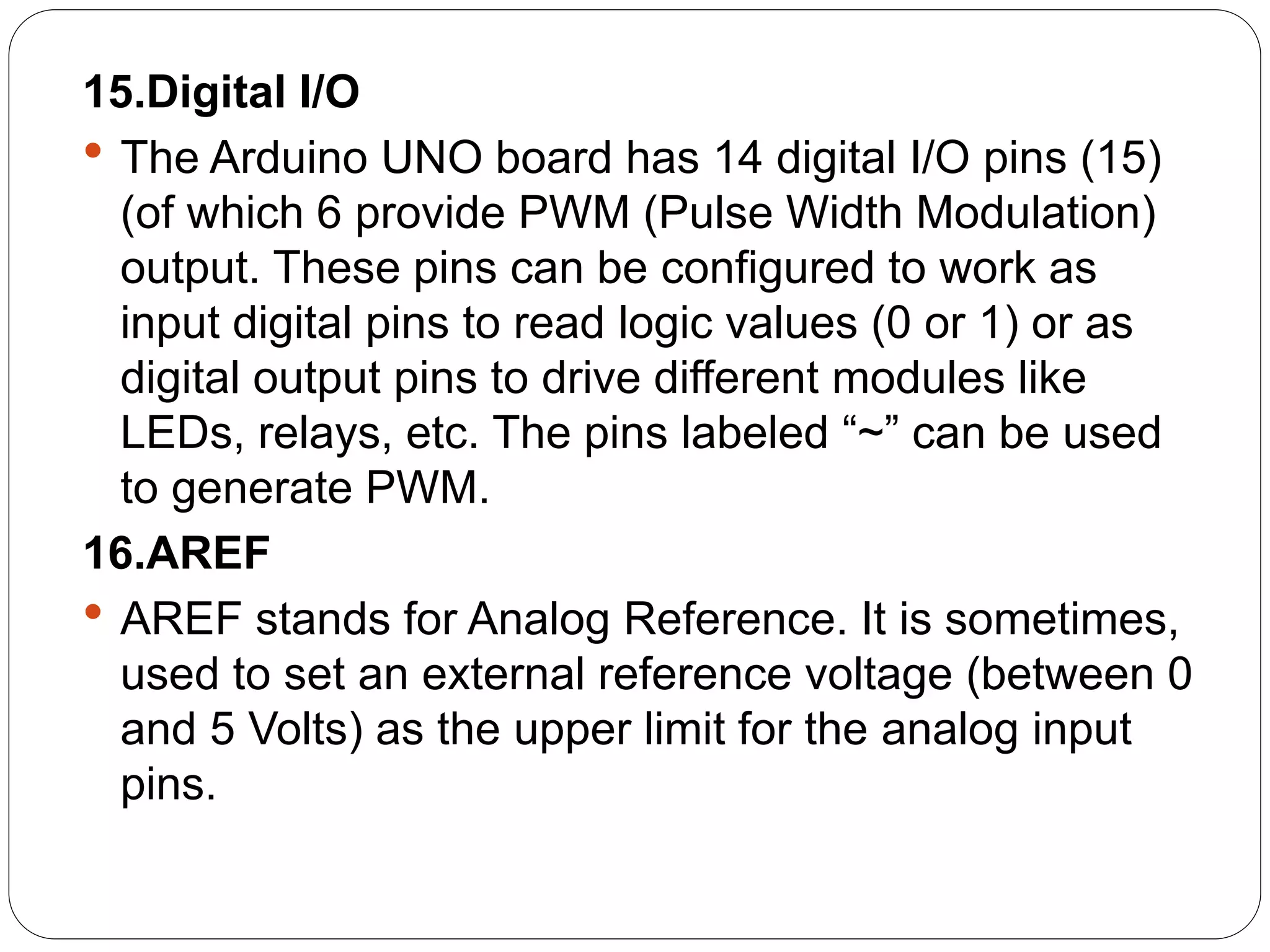 15.Digital I/O
 The Arduino UNO board has 14 digital I/O pins (15)
(of which 6 provide PWM (Pulse Width Modulation)
output. These pins can be configured to work as
input digital pins to read logic values (0 or 1) or as
digital output pins to drive different modules like
LEDs, relays, etc. The pins labeled “~” can be used
to generate PWM.
16.AREF
 AREF stands for Analog Reference. It is sometimes,
used to set an external reference voltage (between 0
and 5 Volts) as the upper limit for the analog input
pins.
 