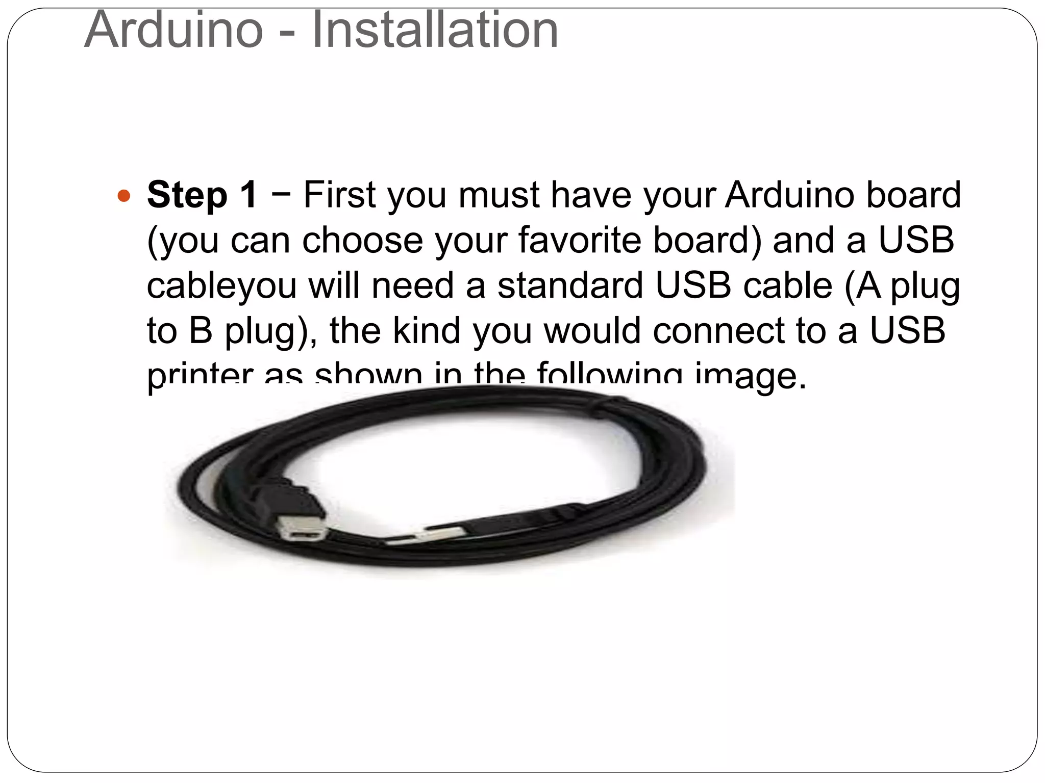 Arduino - Installation
 Step 1 − First you must have your Arduino board
(you can choose your favorite board) and a USB
cableyou will need a standard USB cable (A plug
to B plug), the kind you would connect to a USB
printer as shown in the following image.
 