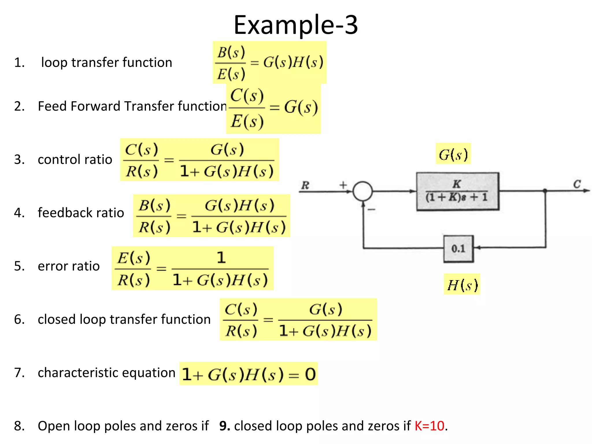 Example-3
1. loop transfer function
2. Feed Forward Transfer function
3. control ratio
4. feedback ratio
5. error ratio
6. closed loop transfer function
7. characteristic equation
8. Open loop poles and zeros if 9. closed loop poles and zeros if K=10.
 