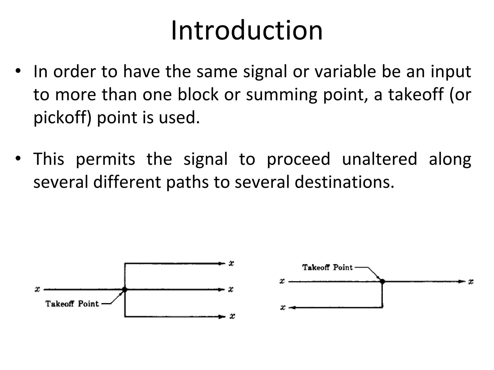 Introduction
• In order to have the same signal or variable be an input
to more than one block or summing point, a takeoff (or
pickoff) point is used.
• This permits the signal to proceed unaltered along
several different paths to several destinations.
 