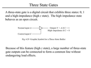 Three State Gates
A three-state gate is a digital circuit that exhibits three states: 0, 1
and a high-impedance (high z state). The high impedance state
behaves as an open circuit.
Because of this feature (high z state), a large number of three-state
gate outputs can be connected to form a common line without
endangering load effects.
 