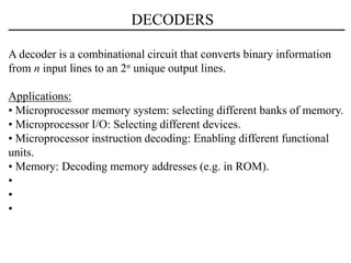 DECODERS
A decoder is a combinational circuit that converts binary information
from n input lines to an 2n unique output lines.
Applications:
• Microprocessor memory system: selecting different banks of memory.
• Microprocessor I/O: Selecting different devices.
• Microprocessor instruction decoding: Enabling different functional
units.
• Memory: Decoding memory addresses (e.g. in ROM).
•
•
•
 