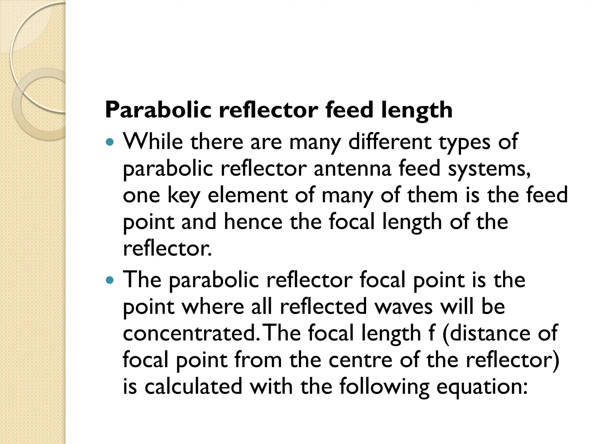 Parabolic reflector feed length
 While there are many different types of
parabolic reflector antenna feed systems,
one key element of many of them is the feed
point and hence the focal length of the
reflector.
 The parabolic reflector focal point is the
point where all reflected waves will be
concentrated.The focal length f (distance of
focal point from the centre of the reflector)
is calculated with the following equation:
 