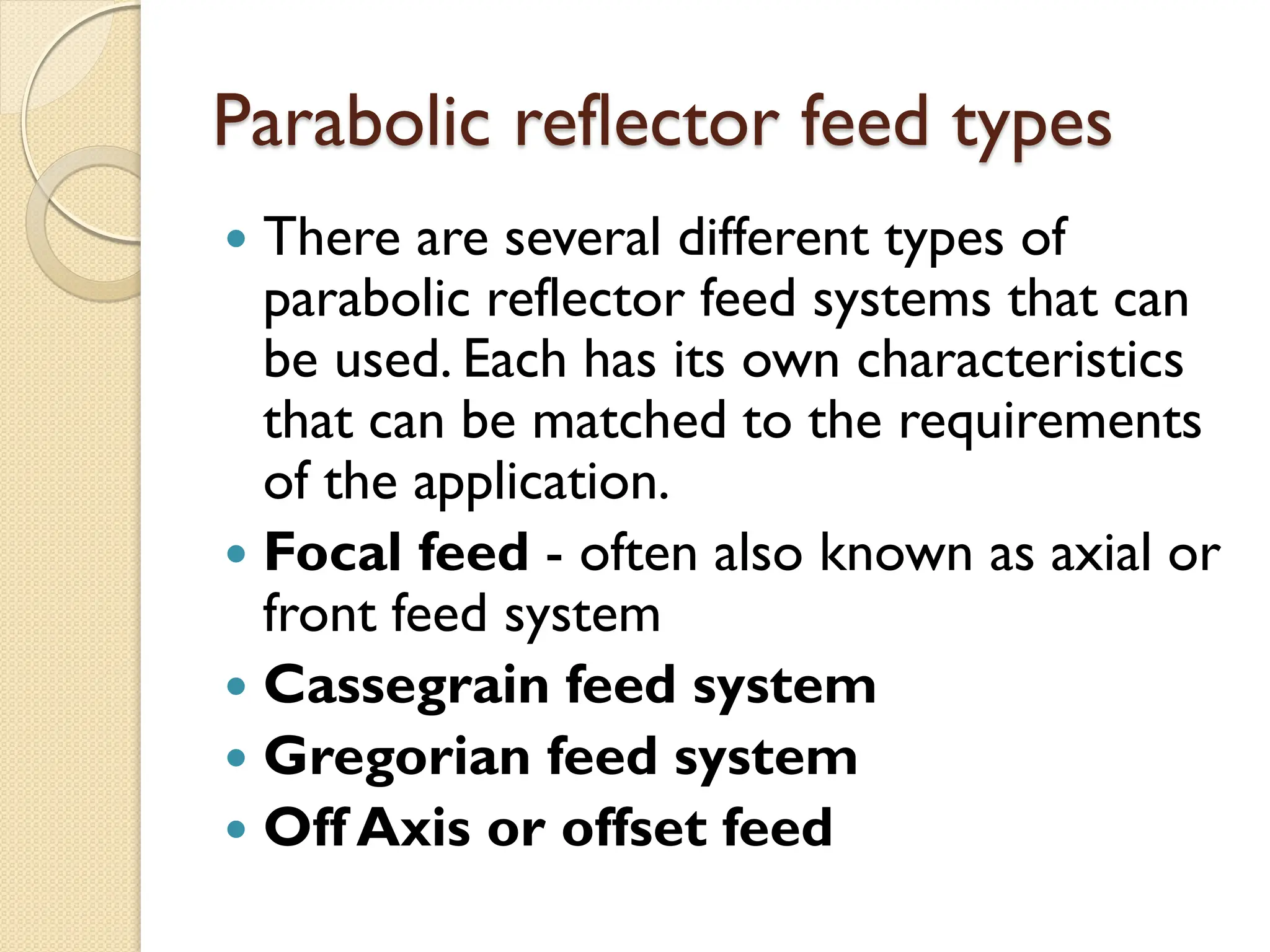 Parabolic reflector feed types
 There are several different types of
parabolic reflector feed systems that can
be used. Each has its own characteristics
that can be matched to the requirements
of the application.
 Focal feed - often also known as axial or
front feed system
 Cassegrain feed system
 Gregorian feed system
 Off Axis or offset feed
 