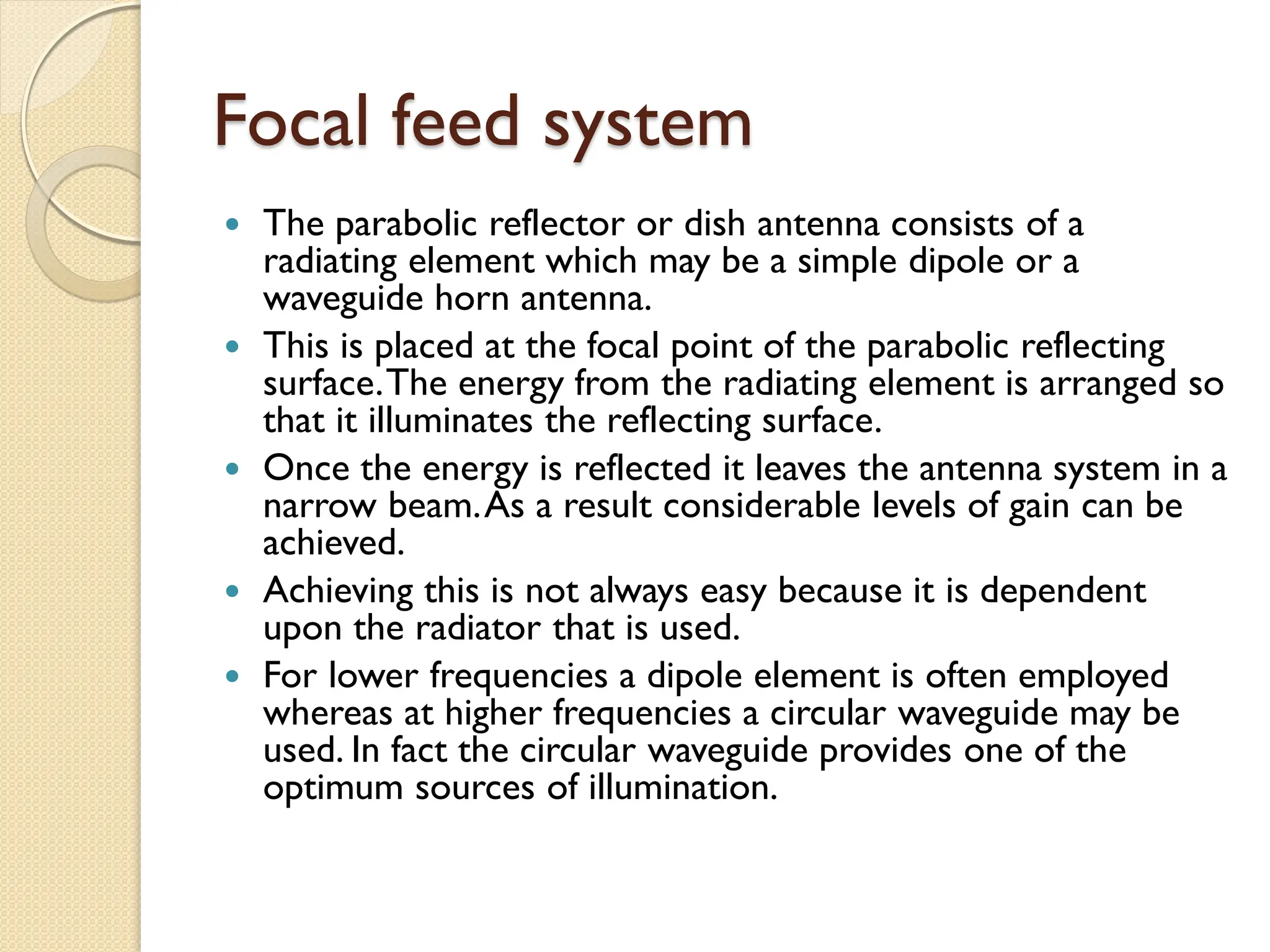 Focal feed system
 The parabolic reflector or dish antenna consists of a
radiating element which may be a simple dipole or a
waveguide horn antenna.
 This is placed at the focal point of the parabolic reflecting
surface.The energy from the radiating element is arranged so
that it illuminates the reflecting surface.
 Once the energy is reflected it leaves the antenna system in a
narrow beam.As a result considerable levels of gain can be
achieved.
 Achieving this is not always easy because it is dependent
upon the radiator that is used.
 For lower frequencies a dipole element is often employed
whereas at higher frequencies a circular waveguide may be
used. In fact the circular waveguide provides one of the
optimum sources of illumination.
 