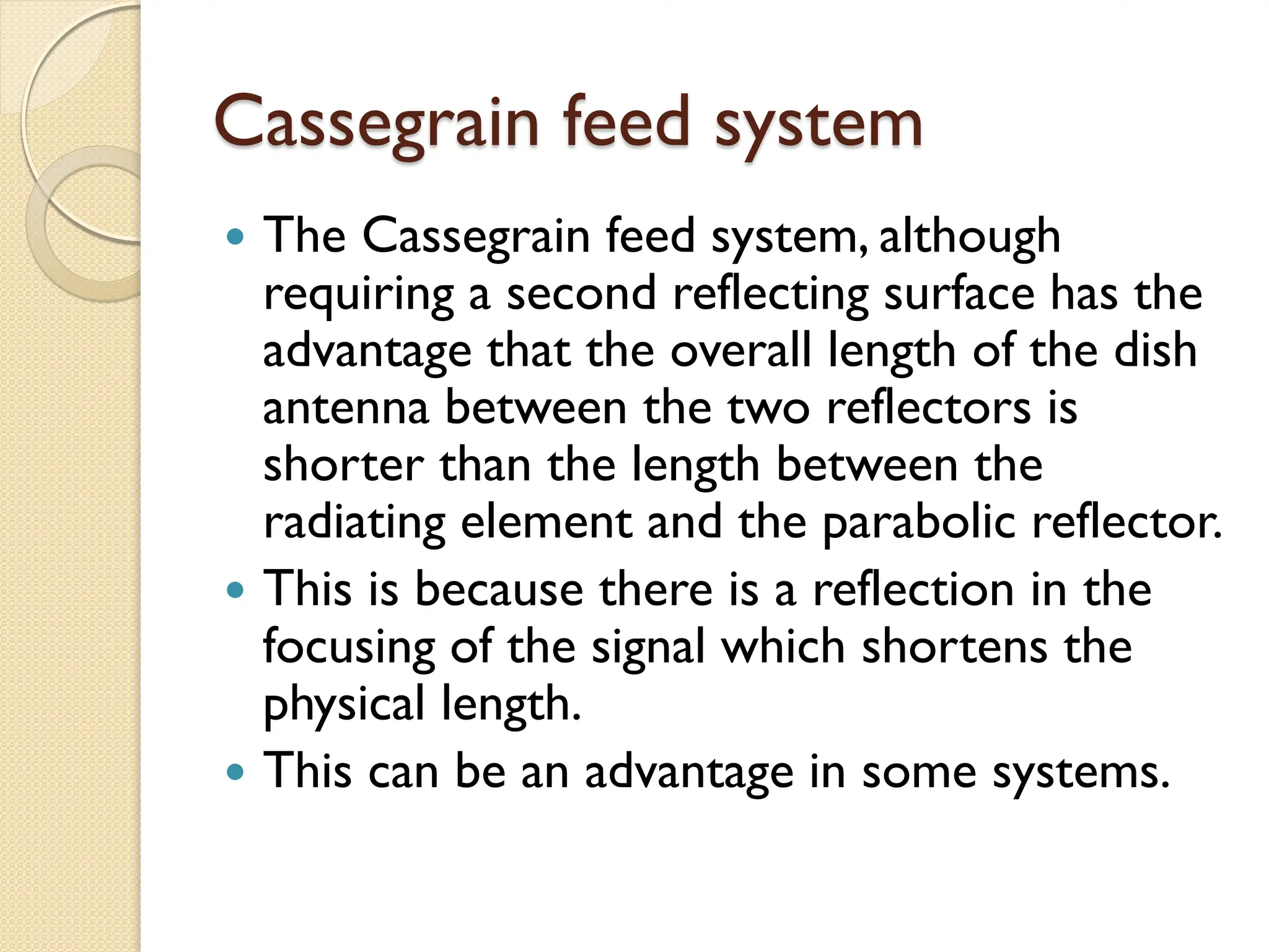 Cassegrain feed system
 The Cassegrain feed system, although
requiring a second reflecting surface has the
advantage that the overall length of the dish
antenna between the two reflectors is
shorter than the length between the
radiating element and the parabolic reflector.
 This is because there is a reflection in the
focusing of the signal which shortens the
physical length.
 This can be an advantage in some systems.
 