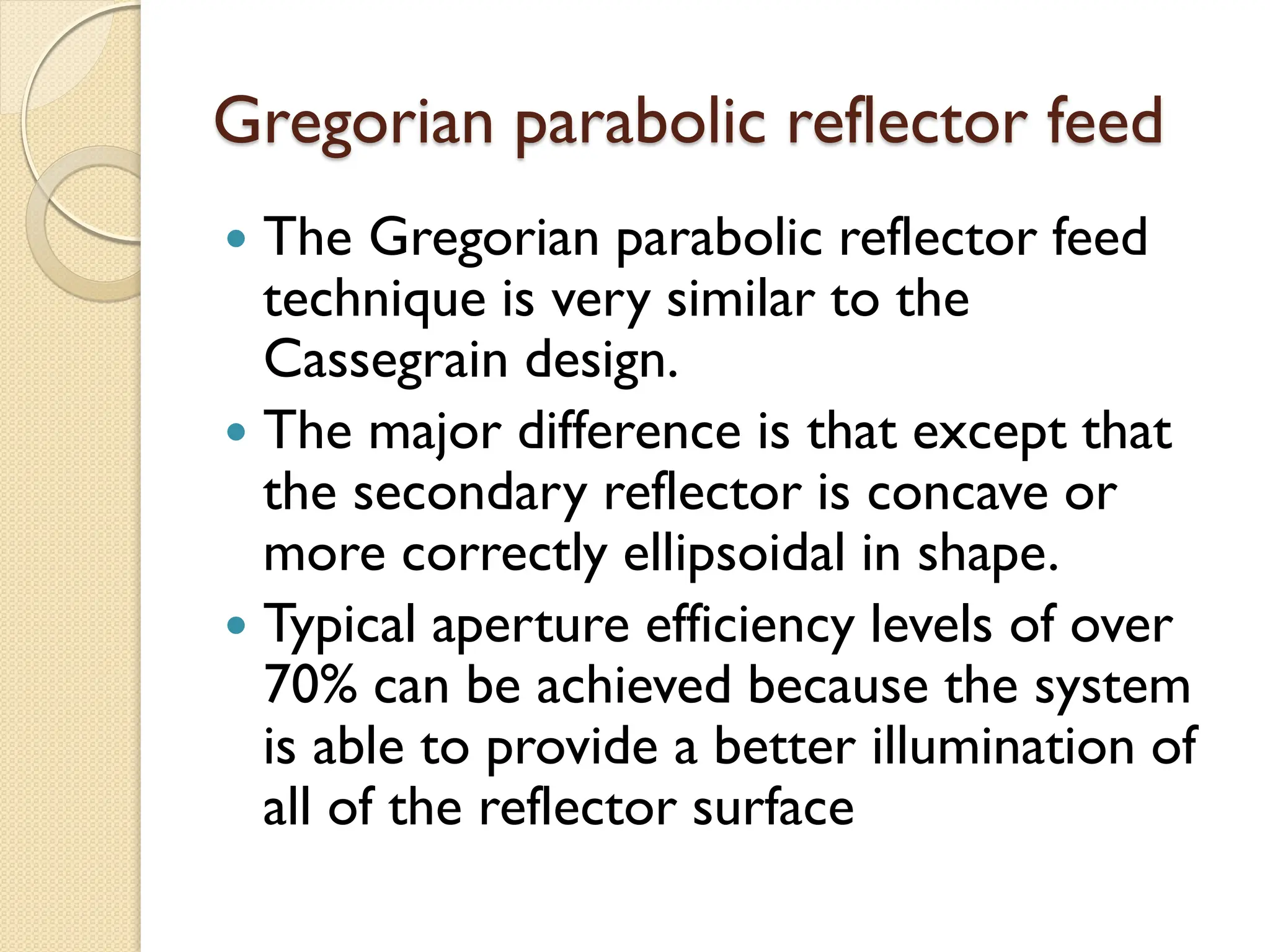 Gregorian parabolic reflector feed
 The Gregorian parabolic reflector feed
technique is very similar to the
Cassegrain design.
 The major difference is that except that
the secondary reflector is concave or
more correctly ellipsoidal in shape.
 Typical aperture efficiency levels of over
70% can be achieved because the system
is able to provide a better illumination of
all of the reflector surface
 