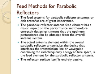 Feed Methods for Parabolic
Reflectors
 The feed systems for parabolic reflector antennas or
dish antennas are of great importance.
 The parabolic reflector antenna feed element has a
major impact on the performance and therefore
correctly designing it means that the optimum
performance can be obtained from the overall
antenna system.
 The actual antenna element within the overall
parabolic reflector antenna, i.e. the device that
interfaces the transmission line or waveguide
containing the radiofrequency energy to free space, is
the feed element for the parabolic reflector antenna.
 The reflector surface itself is entirely passive.
 