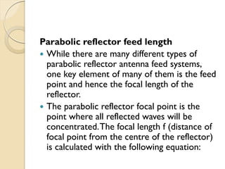 Parabolic reflector feed length
 While there are many different types of
parabolic reflector antenna feed systems,
one key element of many of them is the feed
point and hence the focal length of the
reflector.
 The parabolic reflector focal point is the
point where all reflected waves will be
concentrated.The focal length f (distance of
focal point from the centre of the reflector)
is calculated with the following equation:
 