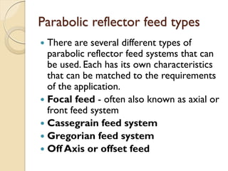 Parabolic reflector feed types
 There are several different types of
parabolic reflector feed systems that can
be used. Each has its own characteristics
that can be matched to the requirements
of the application.
 Focal feed - often also known as axial or
front feed system
 Cassegrain feed system
 Gregorian feed system
 Off Axis or offset feed
 