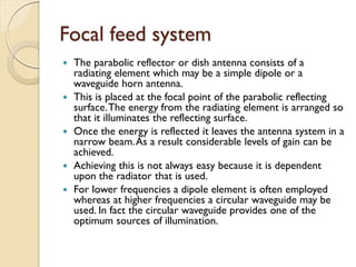Focal feed system
 The parabolic reflector or dish antenna consists of a
radiating element which may be a simple dipole or a
waveguide horn antenna.
 This is placed at the focal point of the parabolic reflecting
surface.The energy from the radiating element is arranged so
that it illuminates the reflecting surface.
 Once the energy is reflected it leaves the antenna system in a
narrow beam.As a result considerable levels of gain can be
achieved.
 Achieving this is not always easy because it is dependent
upon the radiator that is used.
 For lower frequencies a dipole element is often employed
whereas at higher frequencies a circular waveguide may be
used. In fact the circular waveguide provides one of the
optimum sources of illumination.
 