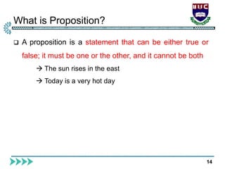 What is Proposition?
14
 A proposition is a statement that can be either true or
false; it must be one or the other, and it cannot be both
 The sun rises in the east
 Today is a very hot day
 