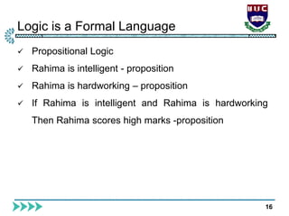Logic is a Formal Language
16
 Propositional Logic
 Rahima is intelligent - proposition
 Rahima is hardworking – proposition
 If Rahima is intelligent and Rahima is hardworking
Then Rahima scores high marks -proposition
 
