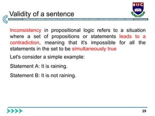Validity of a sentence
29
Inconsistency in propositional logic refers to a situation
where a set of propositions or statements leads to a
contradiction, meaning that it's impossible for all the
statements in the set to be simultaneously true
Let's consider a simple example:
Statement A: It is raining.
Statement B: It is not raining.
 