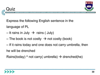 Quiz
30
Express the following English sentence in the
language of PL
– It rains in July  rains ( July)
– The book is not costly  not costly (book)
– If it rains today and one does not carry umbrella, then
he will be drenched
Rains(today) ^ not carry( umbrella)  drenched(he)
 