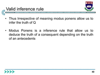 Valid inference rule
40
• Thus Irrespective of meaning modus ponens allow us to
infer the truth of Q
• Modus Ponens is a inference rule that allow us to
deduce the truth of a consequent depending on the truth
of an antecedents
 