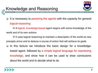 Knowledge and Reasoning
7
 It is necessary to powering the agents with the capacity for general
logical reasoning
 A logical, knowledge-based agent begins with some knowledge of the
world and of its own actions
 It uses logical reasoning to maintain a description of the world as new
precepts arrive and to deduce a course of action that will achieve its goals
 In this lecture we introduce the basic design for a knowledge-
based agent, followed by a simple logical language for expressing
knowledge, and show how it can be used to draw conclusions
about the world and to decide what to do
 