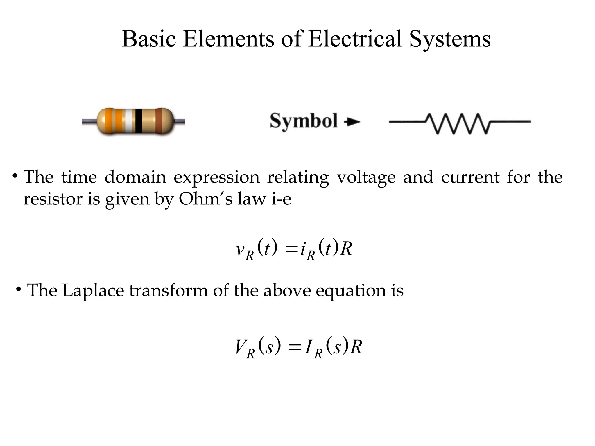 Basic Elements of Electrical Systems
• The time domain expression relating voltage and current for the
resistor is given by Ohm’s law i-e
R
t
i
t
v R
R )
(
)
( 
• The Laplace transform of the above equation is
R
s
I
s
V R
R )
(
)
( 
 