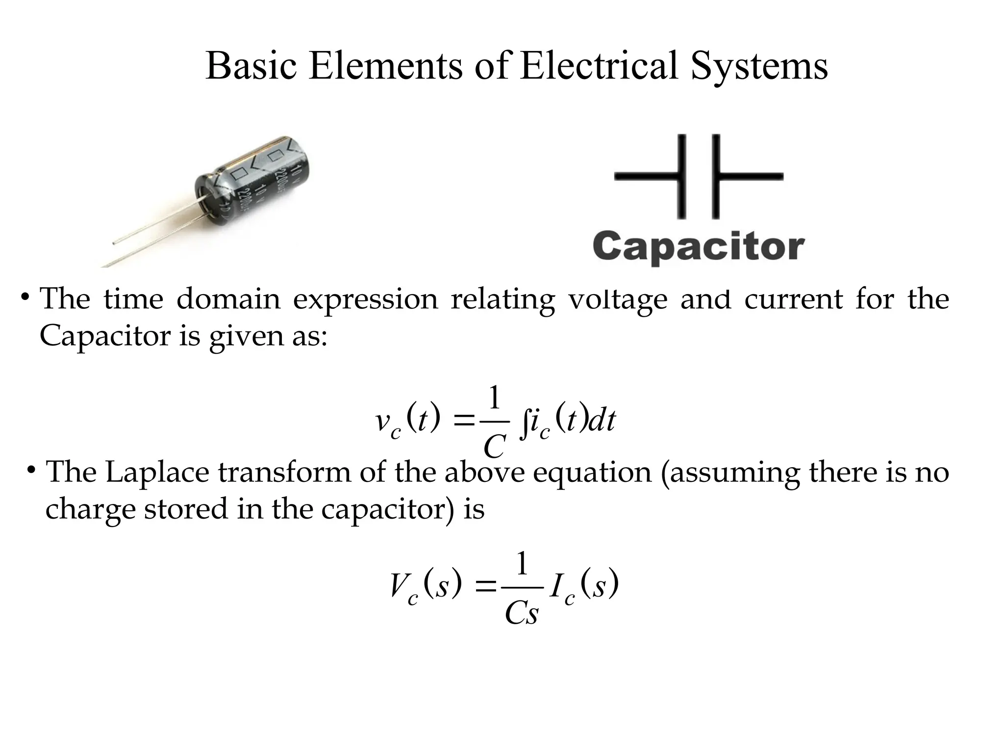 Basic Elements of Electrical Systems
• The time domain expression relating voltage and current for the
Capacitor is given as:
dt
t
i
C
t
v c
c 
 )
(
)
(
1
• The Laplace transform of the above equation (assuming there is no
charge stored in the capacitor) is
)
(
)
( s
I
Cs
s
V c
c
1

 