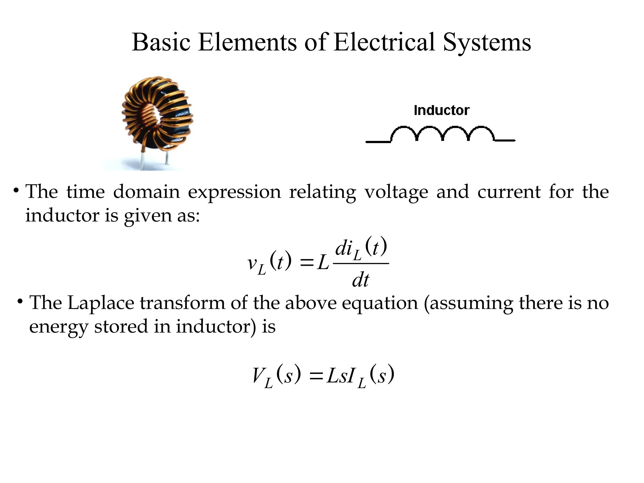 Basic Elements of Electrical Systems
• The time domain expression relating voltage and current for the
inductor is given as:
dt
t
di
L
t
v L
L
)
(
)
( 
• The Laplace transform of the above equation (assuming there is no
energy stored in inductor) is
)
(
)
( s
LsI
s
V L
L 
 