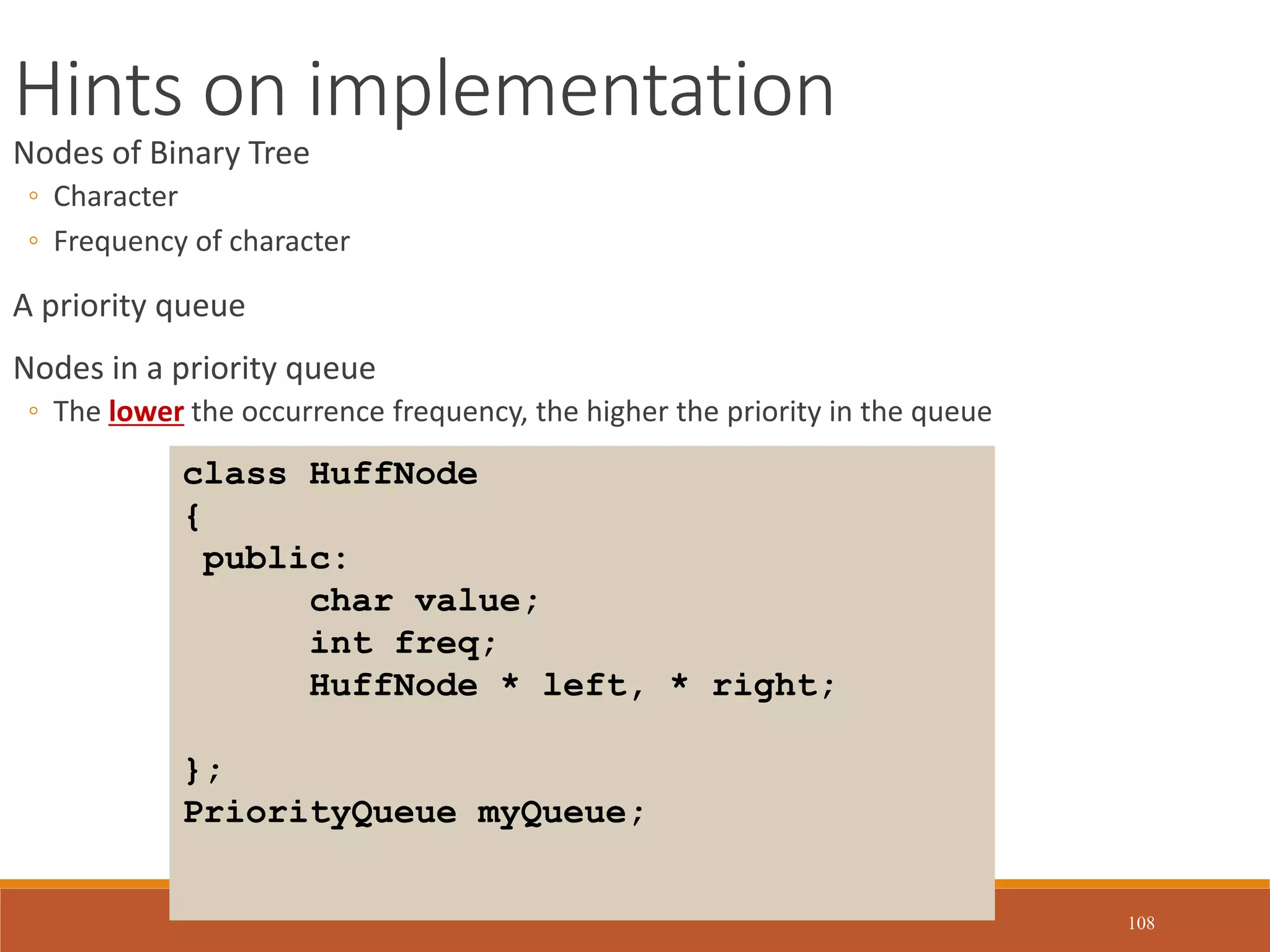 108
Hints on implementation
Nodes of Binary Tree
◦ Character
◦ Frequency of character
A priority queue
Nodes in a priority queue
◦ The lower the occurrence frequency, the higher the priority in the queue
class HuffNode
{
public:
char value;
int freq;
HuffNode * left, * right;
};
PriorityQueue myQueue;
 