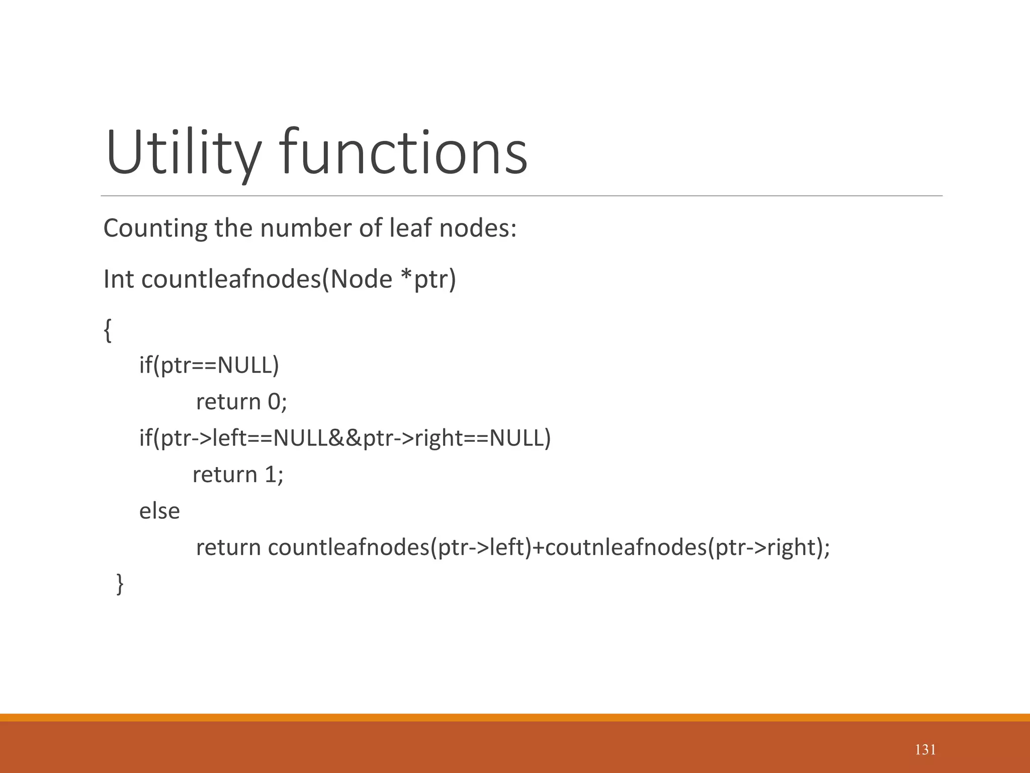 Utility functions
Counting the number of leaf nodes:
Int countleafnodes(Node *ptr)
{
if(ptr==NULL)
return 0;
if(ptr->left==NULL&&ptr->right==NULL)
return 1;
else
return countleafnodes(ptr->left)+coutnleafnodes(ptr->right);
}
131
 