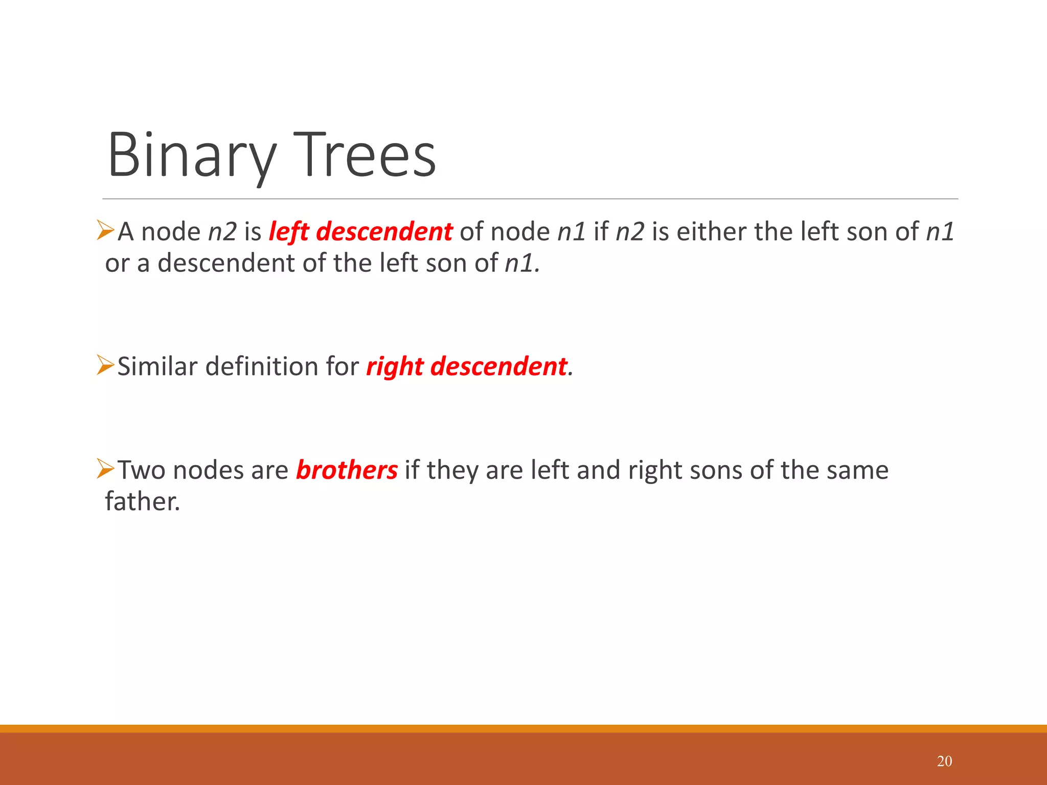 Binary Trees
A node n2 is left descendent of node n1 if n2 is either the left son of n1
or a descendent of the left son of n1.
Similar definition for right descendent.
Two nodes are brothers if they are left and right sons of the same
father.
20
 